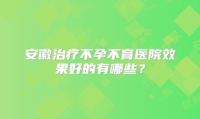 安徽治疗不孕不育医院效果好的有哪些？