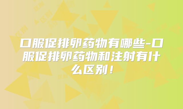 口服促排卵药物有哪些-口服促排卵药物和注射有什么区别！