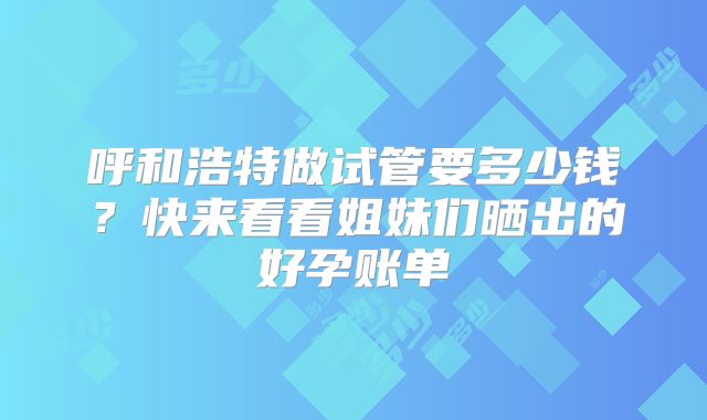 呼和浩特做试管要多少钱？快来看看姐妹们晒出的好孕账单