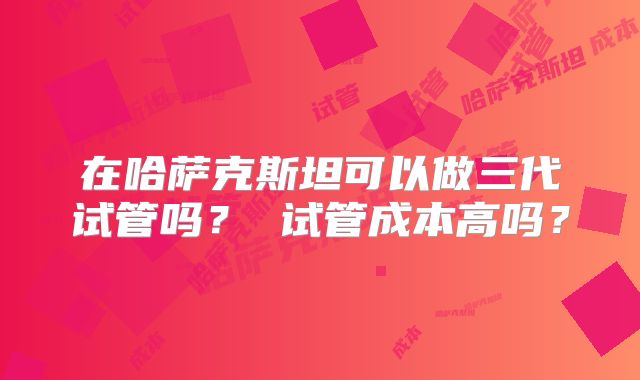 在哈萨克斯坦可以做三代试管吗？ 试管成本高吗？