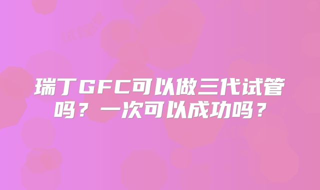 瑞丁GFC可以做三代试管吗？一次可以成功吗？