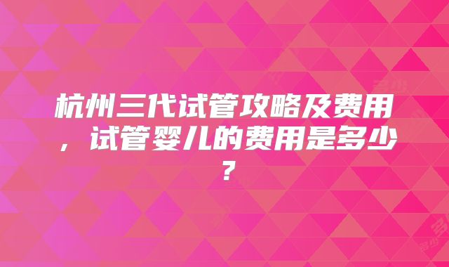 杭州三代试管攻略及费用，试管婴儿的费用是多少？