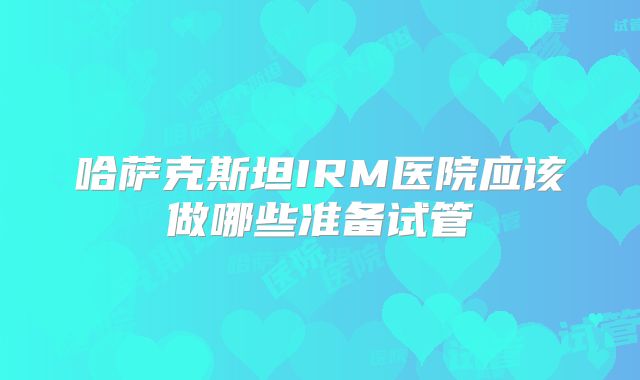 哈萨克斯坦IRM医院应该做哪些准备试管