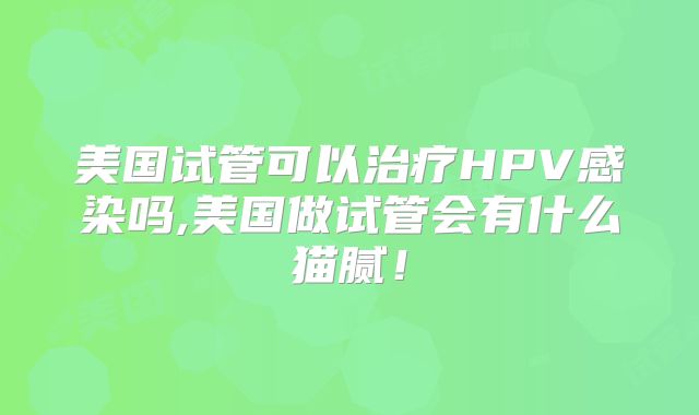 美国试管可以治疗HPV感染吗,美国做试管会有什么猫腻!