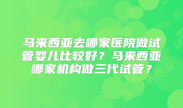 马来西亚去哪家医院做试管婴儿比较好？马来西亚哪家机构做三代试管？