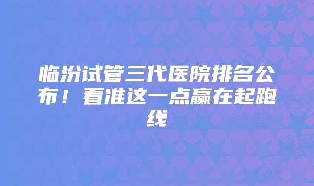 临汾试管三代医院排名公布!看准这一点赢在起跑线