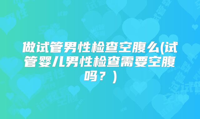 做试管男性检查空腹么(试管婴儿男性检查需要空腹吗？)