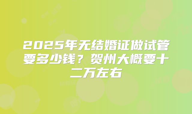 2025年无结婚证做试管要多少钱？贺州大概要十二万左右