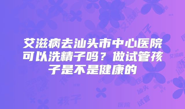 艾滋病去汕头市中心医院可以洗精子吗？做试管孩子是不是健康的
