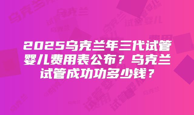 2025乌克兰年三代试管婴儿费用表公布?乌克兰试管成功功多少钱?