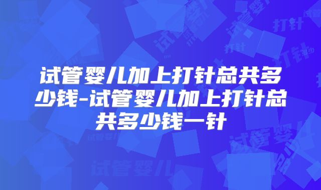 试管婴儿加上打针总共多少钱-试管婴儿加上打针总共多少钱一针