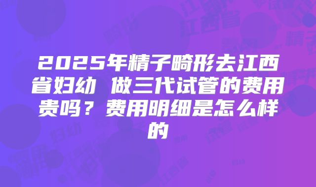 2025年精子畸形去江西省妇幼 做三代试管的费用贵吗?费用明细是怎么样的