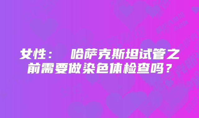 女性： 哈萨克斯坦试管之前需要做染色体检查吗？