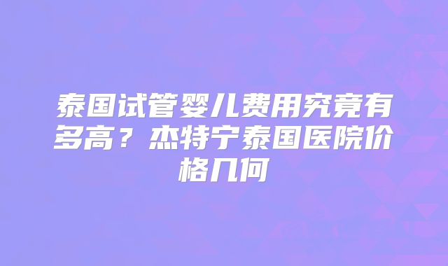 泰国试管婴儿费用究竟有多高?杰特宁泰国医院价格几何