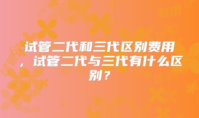 试管二代和三代区别费用,试管二代与三代有什么区别?