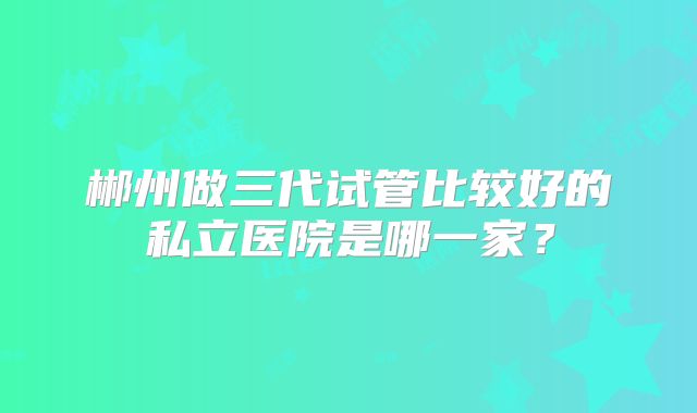 郴州做三代试管比较好的私立医院是哪一家？