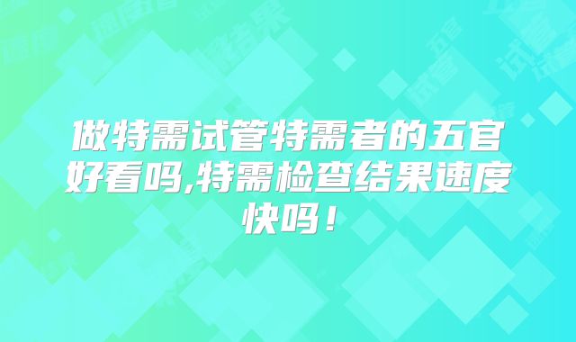 做特需试管特需者的五官好看吗,特需检查结果速度快吗！