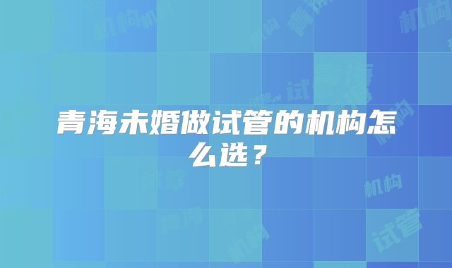 青海未婚做试管的机构怎么选?