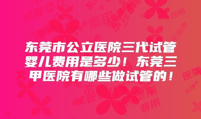 东莞市公立医院三代试管婴儿费用是多少！东莞三甲医院有哪些做试管的！