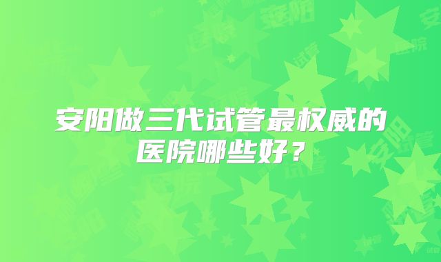 安阳做三代试管最权威的医院哪些好？
