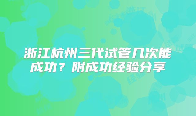 浙江杭州三代试管几次能成功?附成功经验分享