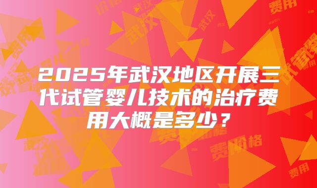2025年武汉地区开展三代试管婴儿技术的治疗费用大概是多少？
