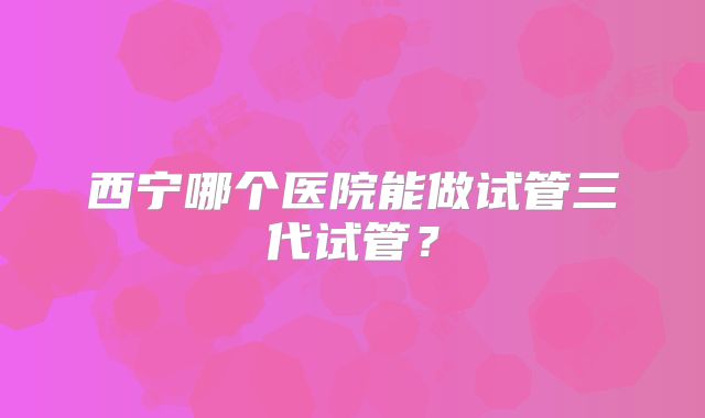 西宁哪个医院能做试管三代试管？