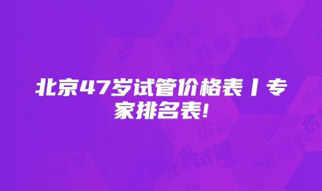 北京47岁试管价格表丨专家排名表!