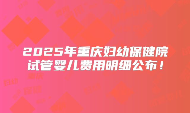 2025年重庆妇幼保健院试管婴儿费用明细公布！