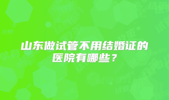 山东做试管不用结婚证的医院有哪些?