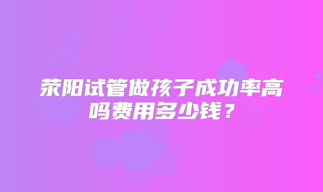 荥阳试管做孩子成功率高吗费用多少钱?