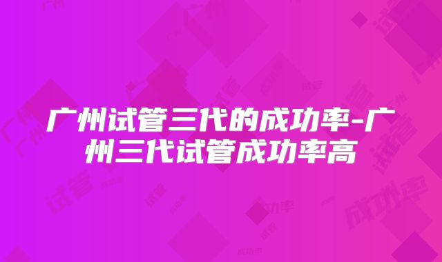 广州试管三代的成功率-广州三代试管成功率高