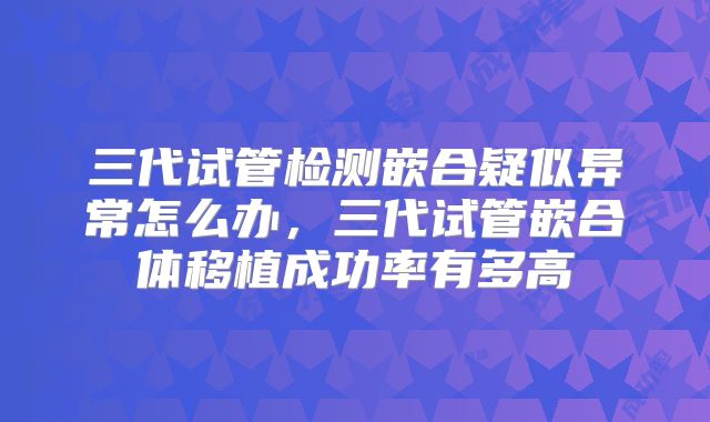 三代试管检测嵌合疑似异常怎么办,三代试管嵌合体移植成功率有多高