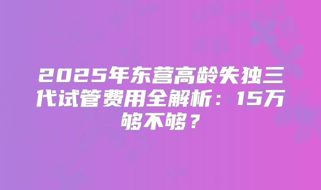 2025年东营高龄失独三代试管费用全解析:15万够不够?