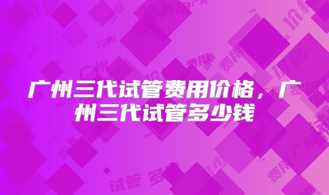广州三代试管费用价格，广州三代试管多少钱