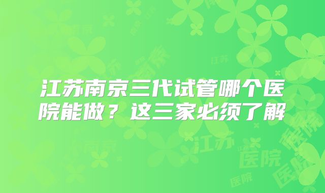 江苏南京三代试管哪个医院能做？这三家必须了解
