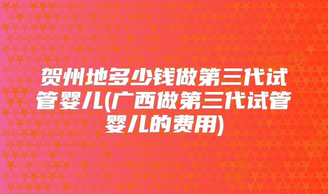 贺州地多少钱做第三代试管婴儿(广西做第三代试管婴儿的费用)