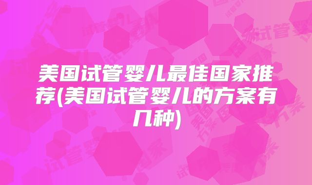 美国试管婴儿最佳国家推荐(美国试管婴儿的方案有几种)