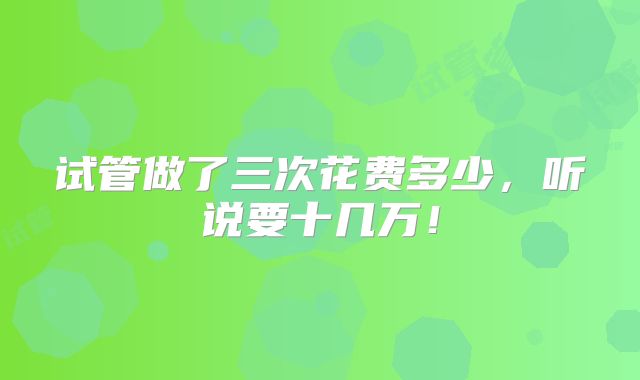试管做了三次花费多少，听说要十几万！