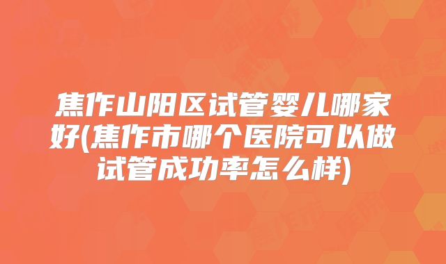 焦作山阳区试管婴儿哪家好(焦作市哪个医院可以做试管成功率怎么样)