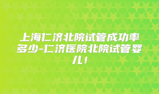 上海仁济北院试管成功率多少-仁济医院北院试管婴儿！
