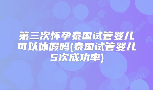 第三次怀孕泰国试管婴儿可以休假吗(泰国试管婴儿5次成功率)