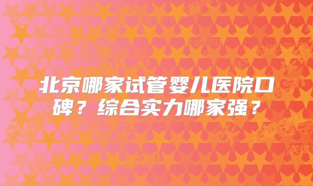 北京哪家试管婴儿医院口碑？综合实力哪家强？