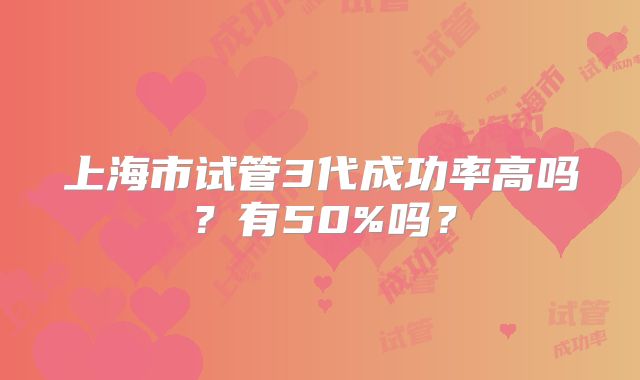 上海市试管3代成功率高吗?有50%吗?