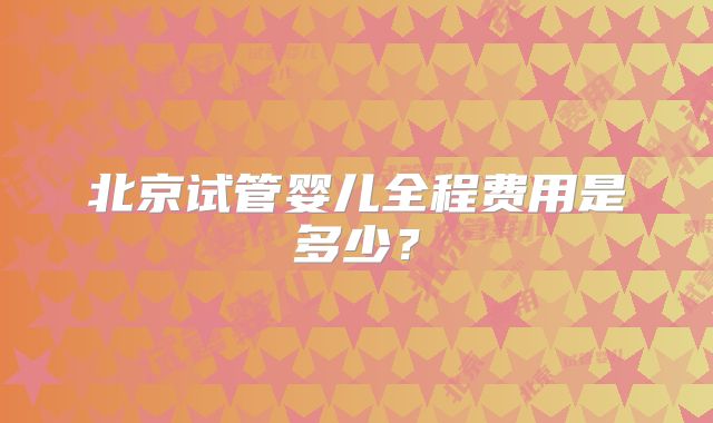 北京试管婴儿全程费用是多少？