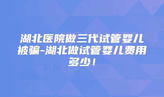 湖北医院做三代试管婴儿被骗-湖北做试管婴儿费用多少！