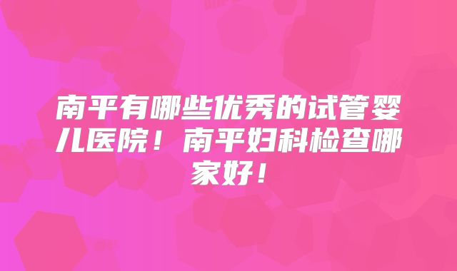 南平有哪些优秀的试管婴儿医院！南平妇科检查哪家好！