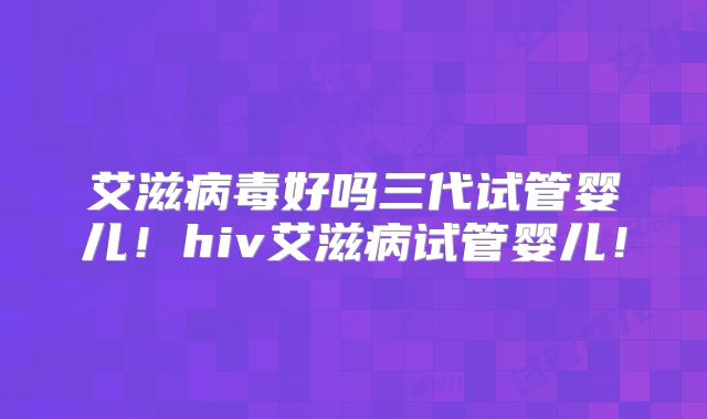 艾滋病毒好吗三代试管婴儿！hiv艾滋病试管婴儿！