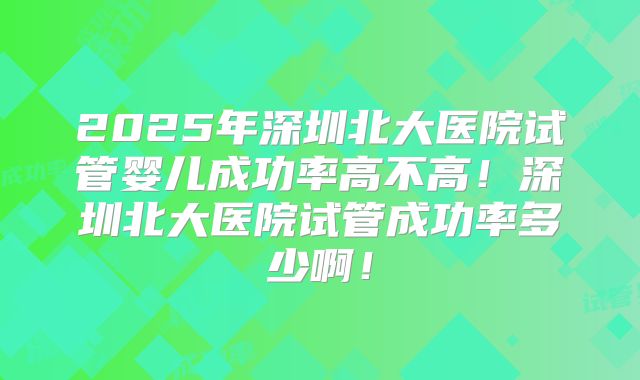 2025年深圳北大医院试管婴儿成功率高不高!深圳北大医院试管成功率多少啊!