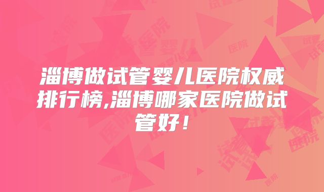 淄博做试管婴儿医院权威排行榜,淄博哪家医院做试管好！